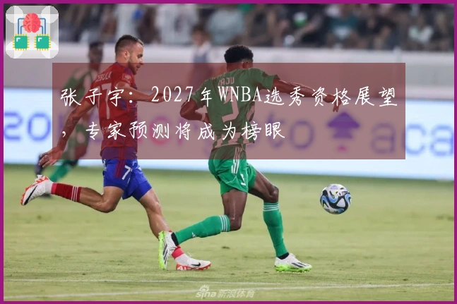 张子宇：2027年WNBA选秀资格展望，专家预测将成为榜眼