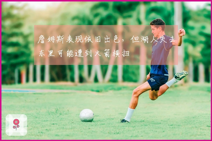詹姆斯表现依旧出色，但湖人失去东里可能遭到火箭横扫