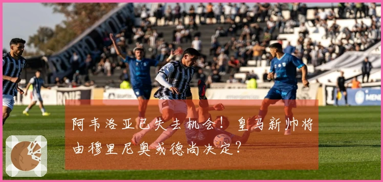 阿韦洛亚已失去机会！皇马新帅将由穆里尼奥或德尚决定？