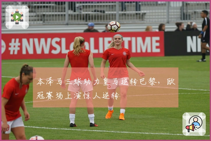 本泽马三球助力皇马逆转巴黎，欧冠赛场上演惊人逆转