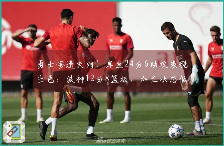勇士惨遭失利！库里24分6助攻表现出色，波神12分8篮板，加兰状态低迷，波杰姆斯基表现不佳