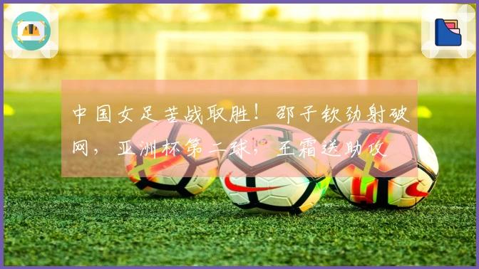 中国女足苦战取胜！邵子钦劲射破网，亚洲杯第二球，王霜送助攻
