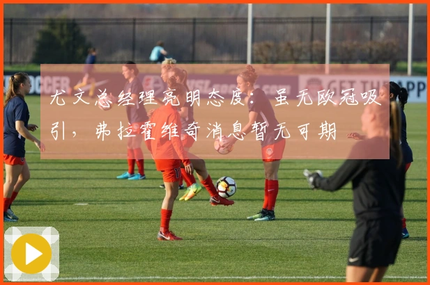 尤文总经理亮明态度：虽无欧冠吸引，弗拉霍维奇消息暂无可期