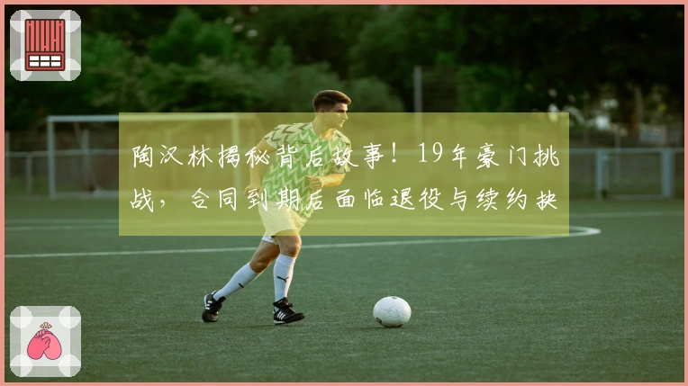 陶汉林揭秘背后故事！19年豪门挑战，合同到期后面临退役与续约抉择
