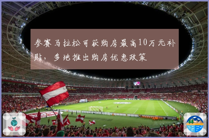参赛马拉松可获购房最高10万元补贴，多地推出购房优惠政策