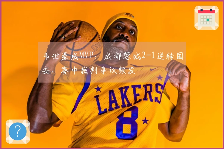 韦世豪成MVP，成都蓉城2-1逆转国安，赛中裁判争议频发