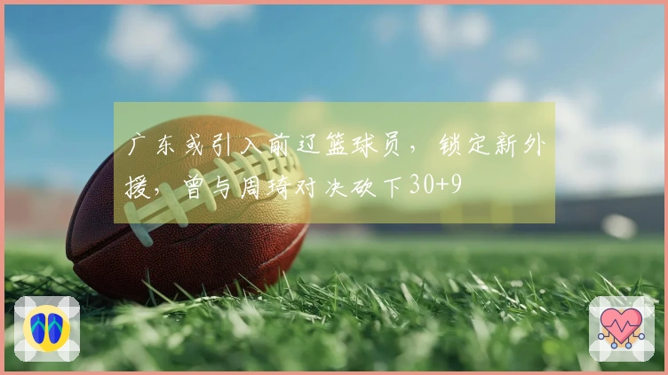广东或引入前辽篮球员，锁定新外援，曾与周琦对决砍下30+9