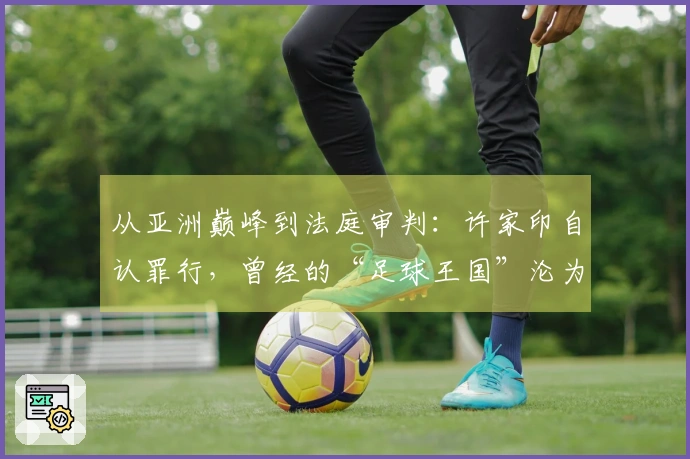 从亚洲巅峰到法庭审判：许家印自认罪行，曾经的“足球王国”沦为往昔