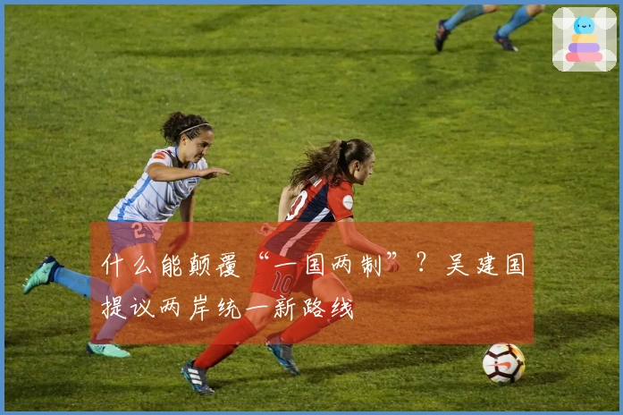 什么能颠覆“一国两制”？吴建国提议两岸统一新路线