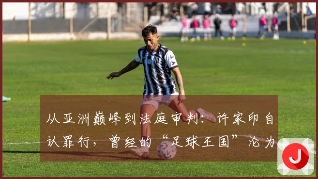 从亚洲巅峰到法庭审判：许家印自认罪行，曾经的“足球王国”沦为往昔