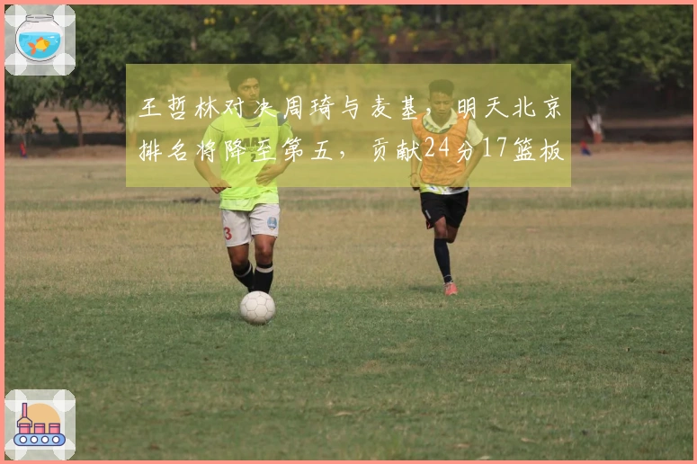 王哲林对决周琦与麦基，明天北京排名将降至第五，贡献24分17篮板