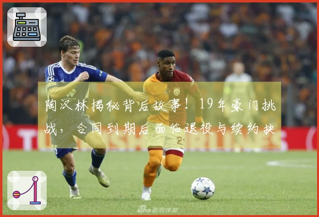 陶汉林揭秘背后故事！19年豪门挑战，合同到期后面临退役与续约抉择