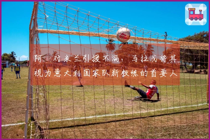 阿囧对米兰引援不满，马拉戈将其视为意大利国家队新教练的首要人选