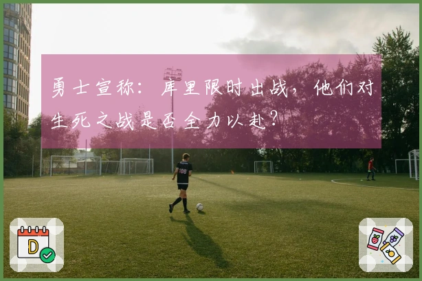 勇士宣称：库里限时出战，他们对生死之战是否全力以赴？