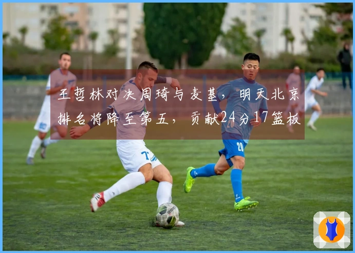 王哲林对决周琦与麦基，明天北京排名将降至第五，贡献24分17篮板
