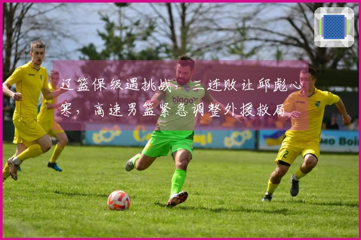 辽篮保级遇挑战，三连败让邱彪心寒，高速男篮紧急调整外援救局