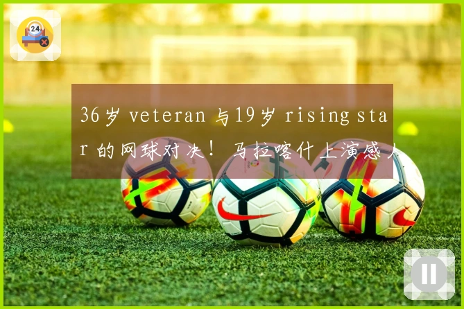 36岁 veteran 与19岁 rising star 的网球对决！马拉喀什上演感人时刻