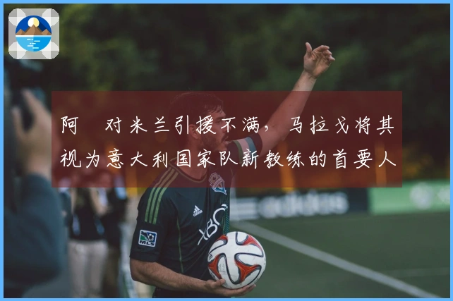阿囧对米兰引援不满，马拉戈将其视为意大利国家队新教练的首要人选