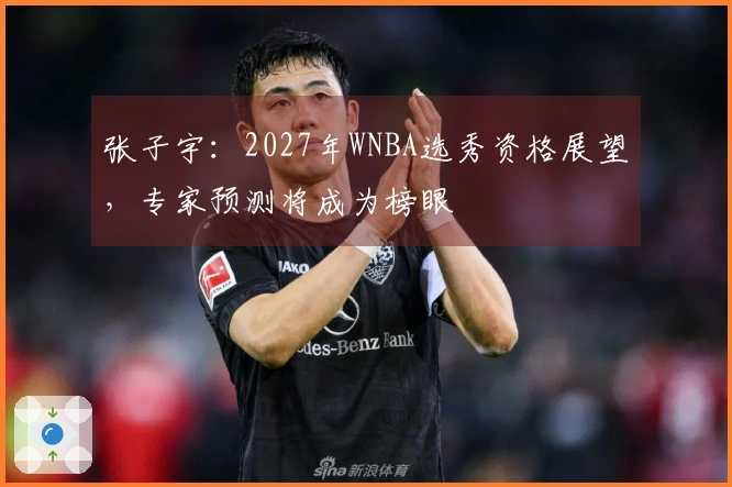 张子宇：2027年WNBA选秀资格展望，专家预测将成为榜眼