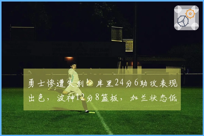 勇士惨遭失利！库里24分6助攻表现出色，波神12分8篮板，加兰状态低迷，波杰姆斯基表现不佳