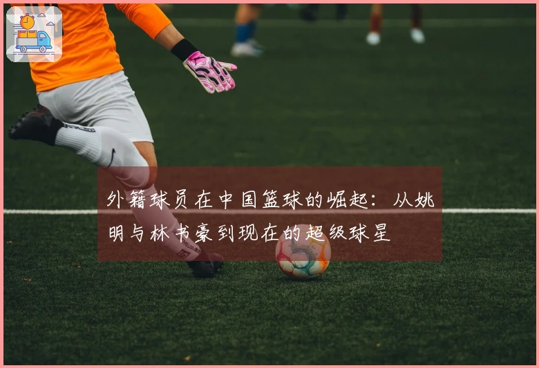 外籍球员在中国篮球的崛起：从姚明与林书豪到现在的超级球星