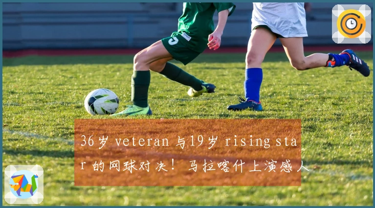 36岁 veteran 与19岁 rising star 的网球对决！马拉喀什上演感人时刻