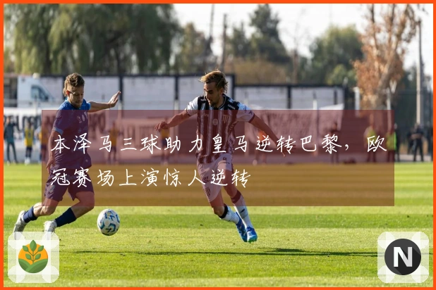 本泽马三球助力皇马逆转巴黎，欧冠赛场上演惊人逆转